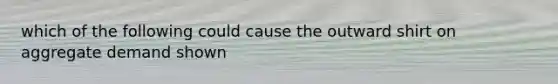 which of the following could cause the outward shirt on aggregate demand shown
