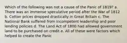 Which of the following was not a cause of the Panic of 1819? a. There was an immense speculative period after the War of 1812 b. Cotton prices dropped drastically in Great Britain c. The National Bank suffered from incompetent leadership and poor lending policies d. The Land Act of 1800 had allowed government land to be purchased on credit e. All of these were factors which helped to create the Panic