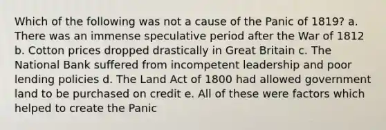 Which of the following was not a cause of the Panic of 1819? a. There was an immense speculative period after the War of 1812 b. Cotton prices dropped drastically in Great Britain c. The National Bank suffered from incompetent leadership and poor lending policies d. The Land Act of 1800 had allowed government land to be purchased on credit e. All of these were factors which helped to create the Panic