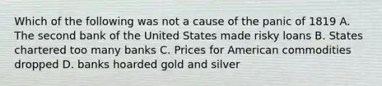 Which of the following was not a cause of the panic of 1819 A. The second bank of the United States made risky loans B. States chartered too many banks C. Prices for American commodities dropped D. banks hoarded gold and silver