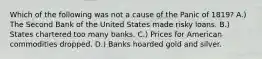 Which of the following was not a cause of the Panic of 1819? A.) The Second Bank of the United States made risky loans. B.) States chartered too many banks. C.) Prices for American commodities dropped. D.) Banks hoarded gold and silver.