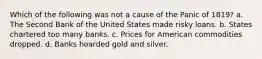 Which of the following was not a cause of the Panic of 1819? a. The Second Bank of the United States made risky loans. b. States chartered too many banks. c. Prices for American commodities dropped. d. Banks hoarded gold and silver.