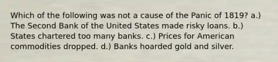 Which of the following was not a cause of the Panic of 1819? a.) The Second Bank of the United States made risky loans. b.) States chartered too many banks. c.) Prices for American commodities dropped. d.) Banks hoarded gold and silver.