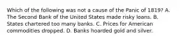 Which of the following was not a cause of the Panic of 1819? A. The Second Bank of the United States made risky loans. B. States chartered too many banks. C. Prices for American commodities dropped. D. Banks hoarded gold and silver.