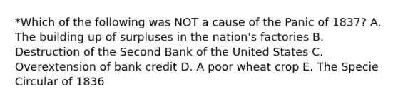 *Which of the following was NOT a cause of the Panic of 1837? A. The building up of surpluses in the nation's factories B. Destruction of the Second Bank of the United States C. Overextension of bank credit D. A poor wheat crop E. The Specie Circular of 1836