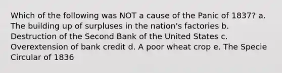 Which of the following was NOT a cause of the Panic of 1837? a. The building up of surpluses in the nation's factories b. Destruction of the Second Bank of the United States c. Overextension of bank credit d. A poor wheat crop e. The Specie Circular of 1836