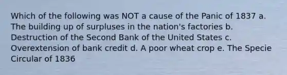 Which of the following was NOT a cause of the Panic of 1837 a. The building up of surpluses in the nation's factories b. Destruction of the Second Bank of the United States c. Overextension of bank credit d. A poor wheat crop e. The Specie Circular of 1836