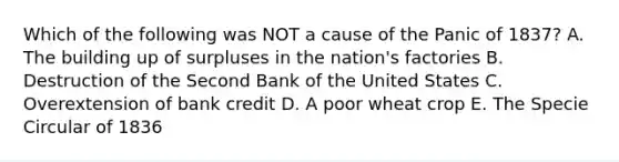 Which of the following was NOT a cause of the Panic of 1837? A. The building up of surpluses in the nation's factories B. Destruction of the Second Bank of the United States C. Overextension of bank credit D. A poor wheat crop E. The Specie Circular of 1836