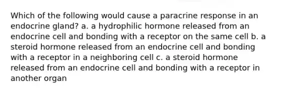 Which of the following would cause a paracrine response in an endocrine gland? a. a hydrophilic hormone released from an endocrine cell and bonding with a receptor on the same cell b. a steroid hormone released from an endocrine cell and bonding with a receptor in a neighboring cell c. a steroid hormone released from an endocrine cell and bonding with a receptor in another organ