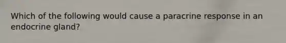 Which of the following would cause a paracrine response in an endocrine gland?