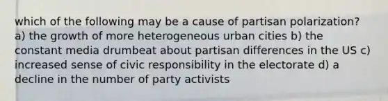 which of the following may be a cause of partisan polarization? a) the growth of more heterogeneous urban cities b) the constant media drumbeat about partisan differences in the US c) increased sense of civic responsibility in the electorate d) a decline in the number of party activists