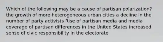 Which of the following may be a cause of partisan polarization? the growth of more heterogeneous urban cities a decline in the number of party activists Rise of partisan media and media coverage of partisan differences in the United States increased sense of civic responsibility in the electorate