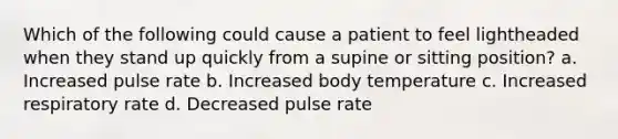 Which of the following could cause a patient to feel lightheaded when they stand up quickly from a supine or sitting position? a. Increased pulse rate b. Increased body temperature c. Increased respiratory rate d. Decreased pulse rate