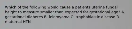 Which of the following would cause a patients uterine fundal height to measure smaller than expected for gestational age? A. gestational diabetes B. leiomyoma C. trophoblastic disease D. maternal HTN