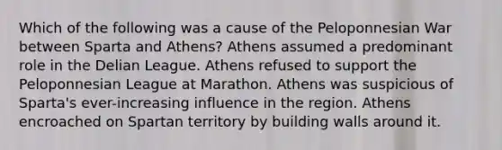 Which of the following was a cause of the Peloponnesian War between Sparta and Athens? Athens assumed a predominant role in the Delian League. Athens refused to support the Peloponnesian League at Marathon. Athens was suspicious of Sparta's ever-increasing influence in the region. Athens encroached on Spartan territory by building walls around it.