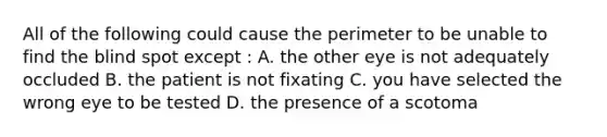 All of the following could cause the perimeter to be unable to find the blind spot except : A. the other eye is not adequately occluded B. the patient is not fixating C. you have selected the wrong eye to be tested D. the presence of a scotoma