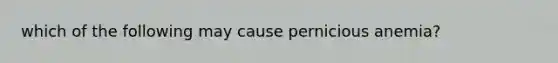 which of the following may cause pernicious anemia?