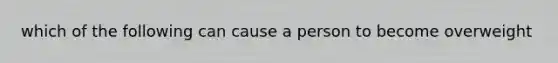 which of the following can cause a person to become overweight