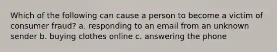 Which of the following can cause a person to become a victim of consumer fraud? a. responding to an email from an unknown sender b. buying clothes online c. answering the phone