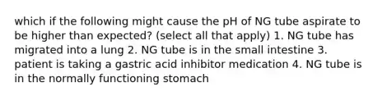 which if the following might cause the pH of NG tube aspirate to be higher than expected? (select all that apply) 1. NG tube has migrated into a lung 2. NG tube is in the small intestine 3. patient is taking a gastric acid inhibitor medication 4. NG tube is in the normally functioning stomach