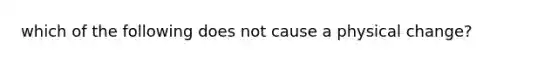 which of the following does not cause a physical change?