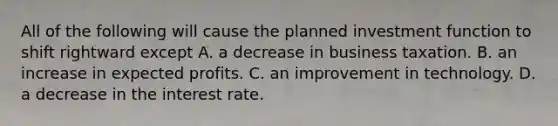 All of the following will cause the planned investment function to shift rightward except A. a decrease in business taxation. B. an increase in expected profits. C. an improvement in technology. D. a decrease in the interest rate.