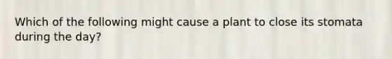 Which of the following might cause a plant to close its stomata during the day?