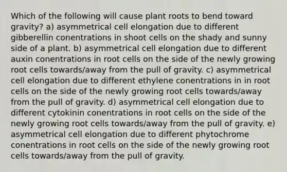 Which of the following will cause plant roots to bend toward gravity? a) asymmetrical cell elongation due to different gibberellin conentrations in shoot cells on the shady and sunny side of a plant. b) asymmetrical cell elongation due to different auxin conentrations in root cells on the side of the newly growing root cells towards/away from the pull of gravity. c) asymmetrical cell elongation due to different ethylene conentrations in in root cells on the side of the newly growing root cells towards/away from the pull of gravity. d) asymmetrical cell elongation due to different cytokinin conentrations in root cells on the side of the newly growing root cells towards/away from the pull of gravity. e) asymmetrical cell elongation due to different phytochrome conentrations in root cells on the side of the newly growing root cells towards/away from the pull of gravity.