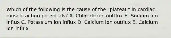 Which of the following is the cause of the "plateau" in cardiac muscle action potentials? A. Chloride ion outflux B. Sodium ion influx C. Potassium ion influx D. Calcium ion outflux E. Calcium ion influx