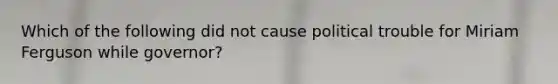 Which of the following did not cause political trouble for Miriam Ferguson while governor?