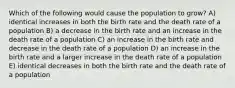 Which of the following would cause the population to grow? A) identical increases in both the birth rate and the death rate of a population B) a decrease in the birth rate and an increase in the death rate of a population C) an increase in the birth rate and decrease in the death rate of a population D) an increase in the birth rate and a larger increase in the death rate of a population E) identical decreases in both the birth rate and the death rate of a population