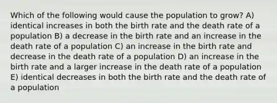 Which of the following would cause the population to grow? A) identical increases in both the birth rate and the death rate of a population B) a decrease in the birth rate and an increase in the death rate of a population C) an increase in the birth rate and decrease in the death rate of a population D) an increase in the birth rate and a larger increase in the death rate of a population E) identical decreases in both the birth rate and the death rate of a population