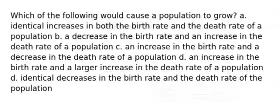 Which of the following would cause a population to grow? a. identical increases in both the birth rate and the death rate of a population b. a decrease in the birth rate and an increase in the death rate of a population c. an increase in the birth rate and a decrease in the death rate of a population d. an increase in the birth rate and a larger increase in the death rate of a population d. identical decreases in the birth rate and the death rate of the population