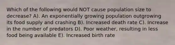 Which of the following would NOT cause population size to decrease? A). An exponentially growing population outgrowing its food supply and crashing B). Increased death rate C). Increase in the number of predators D). Poor weather, resulting in less food being available E). Increased birth rate