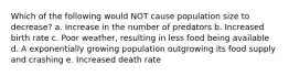 Which of the following would NOT cause population size to decrease? a. Increase in the number of predators b. Increased birth rate c. Poor weather, resulting in less food being available d. A exponentially growing population outgrowing its food supply and crashing e. Increased death rate