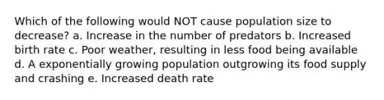 Which of the following would NOT cause population size to decrease? a. Increase in the number of predators b. Increased birth rate c. Poor weather, resulting in less food being available d. A exponentially growing population outgrowing its food supply and crashing e. Increased death rate