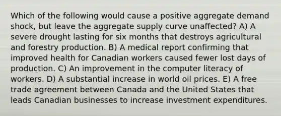 Which of the following would cause a positive aggregate demand shock, but leave the aggregate supply curve unaffected? A) A severe drought lasting for six months that destroys agricultural and forestry production. B) A medical report confirming that improved health for Canadian workers caused fewer lost days of production. C) An improvement in the computer literacy of workers. D) A substantial increase in world oil prices. E) A free trade agreement between Canada and the United States that leads Canadian businesses to increase investment expenditures.