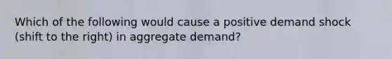 Which of the following would cause a positive demand shock (shift to the right) in aggregate demand?