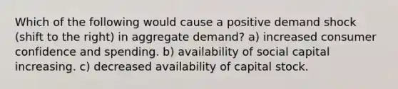 Which of the following would cause a positive demand shock (shift to the right) in aggregate demand? a) increased consumer confidence and spending. b) availability of social capital increasing. c) decreased availability of capital stock.