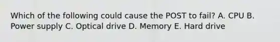 Which of the following could cause the POST to fail? A. CPU B. Power supply C. Optical drive D. Memory E. Hard drive