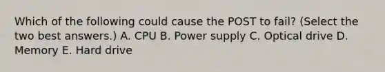 Which of the following could cause the POST to fail? (Select the two best answers.) A. CPU B. Power supply C. Optical drive D. Memory E. Hard drive