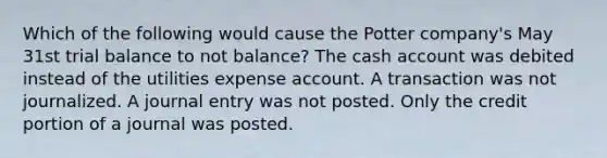 Which of the following would cause the Potter company's May 31st trial balance to not balance? The cash account was debited instead of the utilities expense account. A transaction was not journalized. A journal entry was not posted. Only the credit portion of a journal was posted.