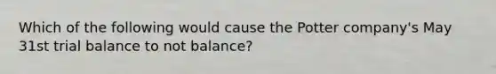 Which of the following would cause the Potter company's May 31st trial balance to not balance?