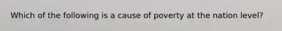 Which of the following is a cause of poverty at the nation level?