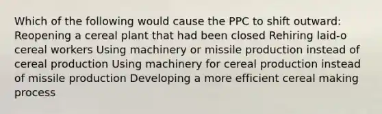 Which of the following would cause the PPC to shift outward: Reopening a cereal plant that had been closed Rehiring laid-o cereal workers Using machinery or missile production instead of cereal production Using machinery for cereal production instead of missile production Developing a more efficient cereal making process