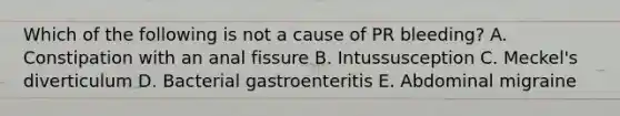 Which of the following is not a cause of PR bleeding? A. Constipation with an anal fissure B. Intussusception C. Meckel's diverticulum D. Bacterial gastroenteritis E. Abdominal migraine