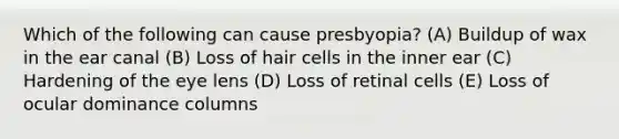 Which of the following can cause presbyopia? (A) Buildup of wax in the ear canal (B) Loss of hair cells in the inner ear (C) Hardening of the eye lens (D) Loss of retinal cells (E) Loss of ocular dominance columns