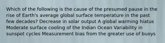 Which of the following is the cause of the presumed pause in the rise of Earth's average global <a href='https://www.questionai.com/knowledge/kkV3ggZUFU-surface-temperature' class='anchor-knowledge'>surface temperature</a> in the past few decades? Decrease in solar output A global warming hiatus Moderate surface cooling of the Indian Ocean Variability in sunspot cycles Measurement bias from the greater use of buoys