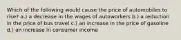 Which of the following would cause the price of automobiles to rise? a.) a decrease in the wages of autoworkers b.) a reduction in the price of bus travel c.) an increase in the price of gasoline d.) an increase in consumer income