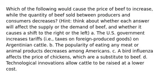 Which of the following would cause the price of beef to increase, while the quantity of beef sold between producers and consumers decreases? (Hint: think about whether each answer will affect the supply or the demand of beef, and whether it causes a shift to the right or the left) a. The U.S. government increases tariffs (i.e., taxes on foreign-produced goods) on Argentinian cattle. b. The popularity of eating any meat or animal products decreases among Americans. c. A bird influenza affects the price of chickens, which are a substitute to beef. d. Technological innovations allow cattle to be raised at a lower cost.